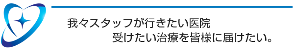 我々スタッフが行きたい医院、受けたい治療を皆様に届けたい。